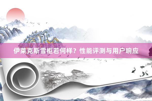 伊莱克斯雪柜若何样？性能评测与用户响应