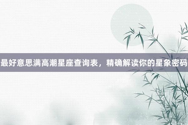 最好意思满高潮星座查询表，精确解读你的星象密码