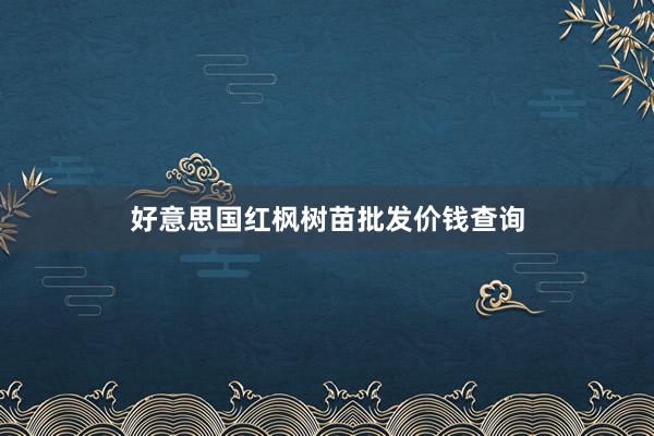 好意思国红枫树苗批发价钱查询