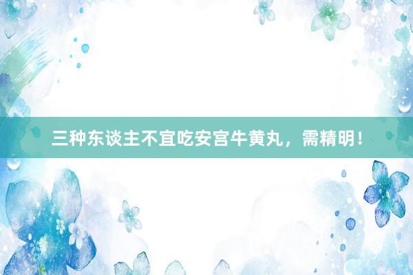 三种东谈主不宜吃安宫牛黄丸，需精明！